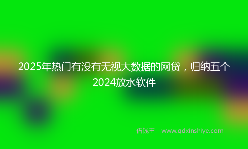 2025年热门有没有无视大数据的网贷，归纳五个2024放水软件