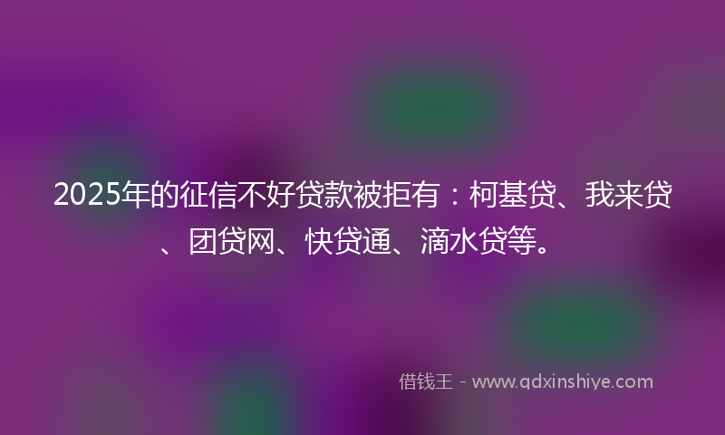 2025年的征信不好贷款被拒有：柯基贷、我来贷、团贷网、快贷通、滴水贷等。