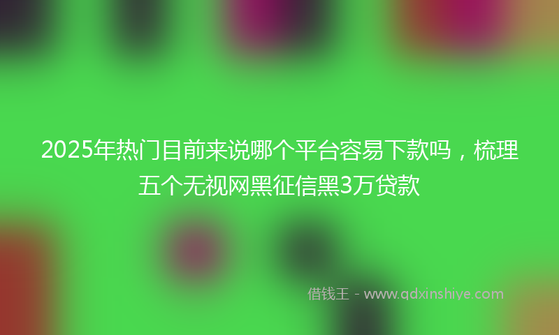 2025年热门目前来说哪个平台容易下款吗，梳理五个无视网黑征信黑3万贷款