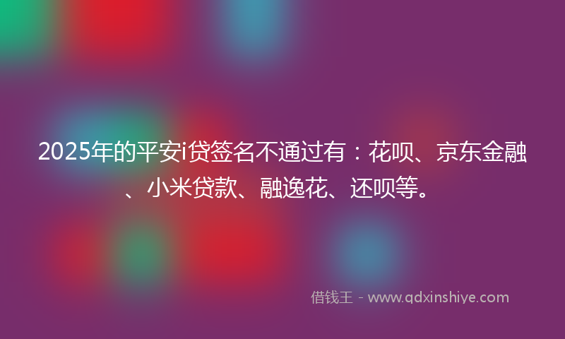 2025年的平安i贷签名不通过有：花呗、京东金融、小米贷款、融逸花、还呗等。