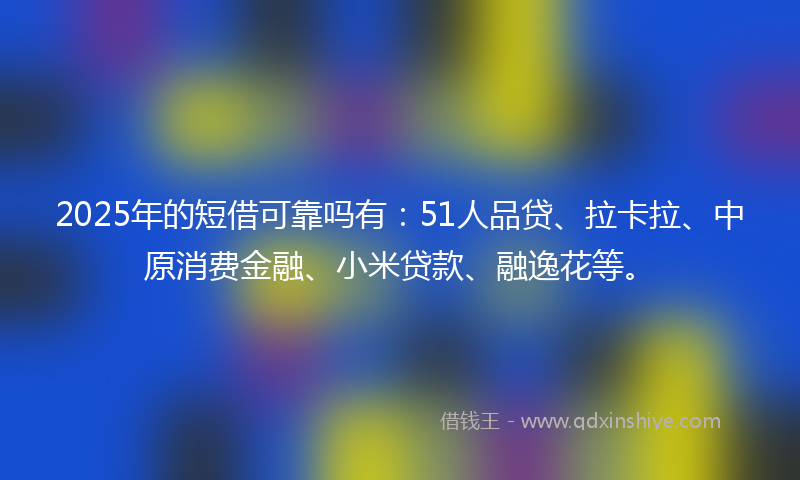 2025年的短借可靠吗有：51人品贷、拉卡拉、中原消费金融、小米贷款、融逸花等。