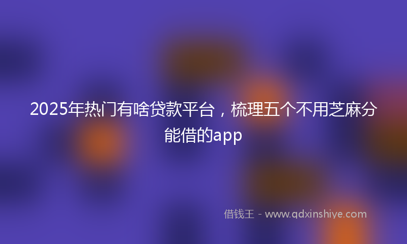 2025年热门有啥贷款平台，梳理五个不用芝麻分能借的app