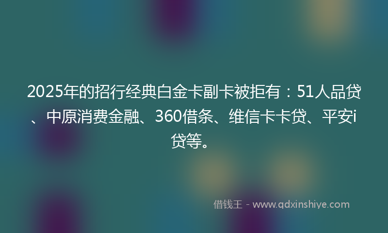 2025年的招行经典白金卡副卡被拒有：51人品贷、中原消费金融、360借条、维信卡卡贷、平安i贷等。
