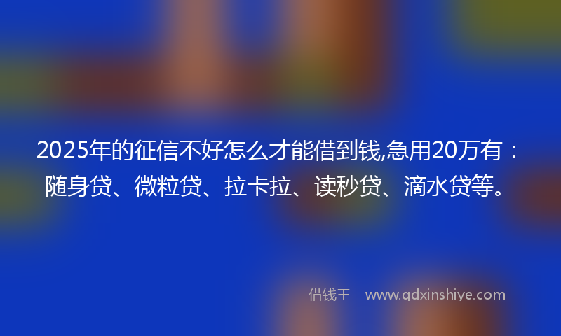 2025年的征信不好怎么才能借到钱,急用20万有：随身贷、微粒贷、拉卡拉、读秒贷、滴水贷等。