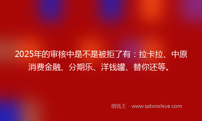 2025年的审核中是不是被拒了有：拉卡拉、中原消费金融、分期乐、洋钱罐、替你还等。