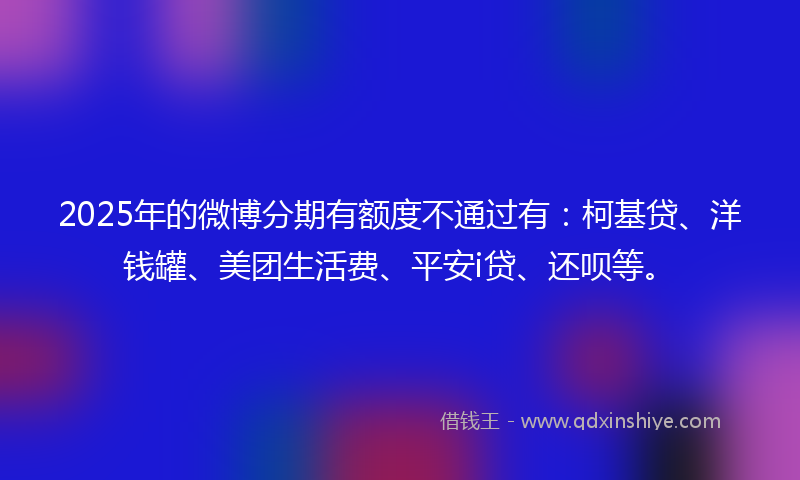 2025年的微博分期有额度不通过有：柯基贷、洋钱罐、美团生活费、平安i贷、还呗等。
