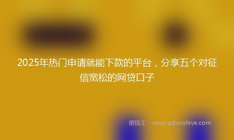 2025年热门申请就能下款的平台,分享五个对征信宽松的网贷口子