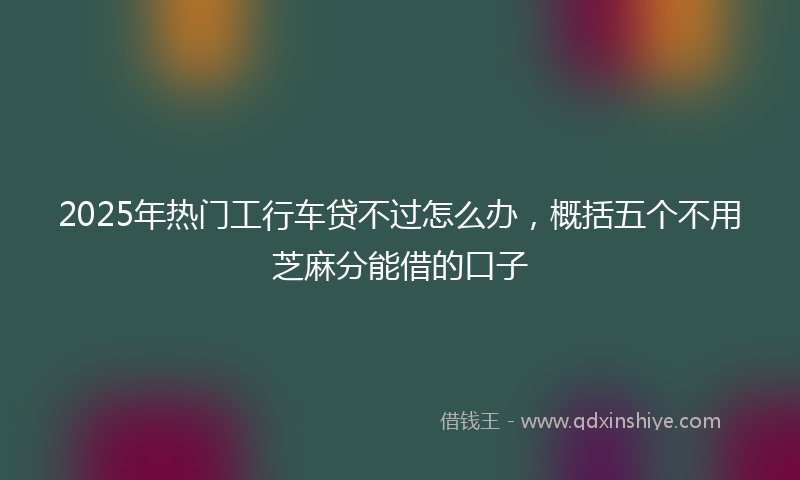 2025年热门工行车贷不过怎么办，概括五个不用芝麻分能借的口子