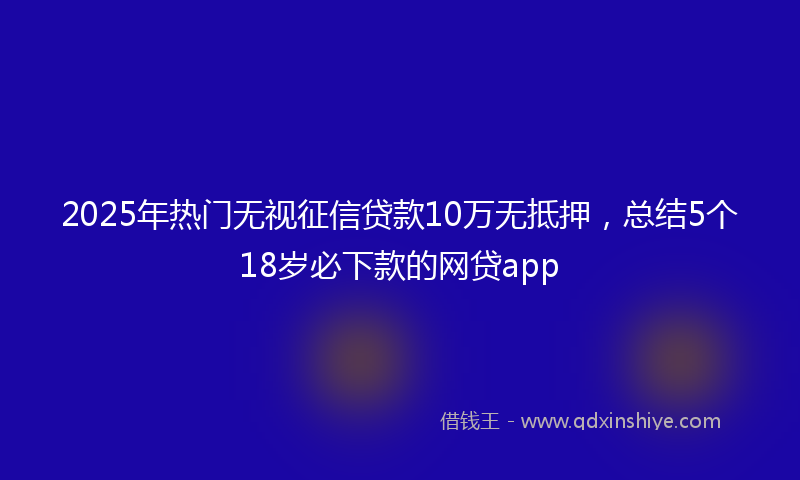 2025年热门无视征信贷款10万无抵押，总结5个18岁必下款的网贷app