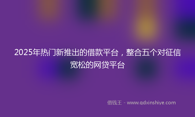 2025年热门新推出的借款平台，整合五个对征信宽松的网贷平台