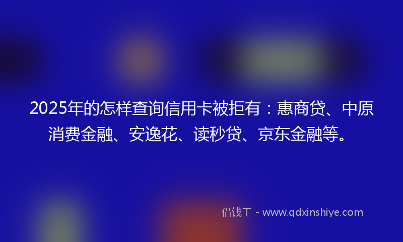2025年的怎样查询信用卡被拒有：惠商贷、中原消费金融、安逸花、读秒贷、京东金融等。