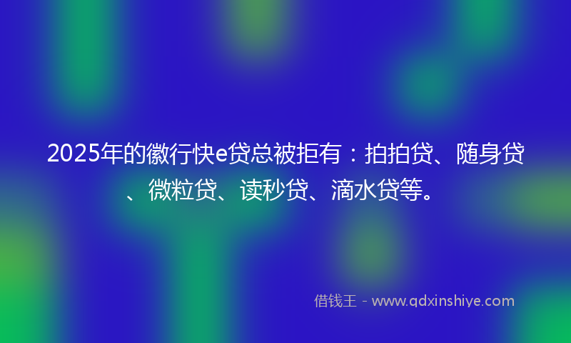 2025年的徽行快e贷总被拒有：拍拍贷、随身贷、微粒贷、读秒贷、滴水贷等。