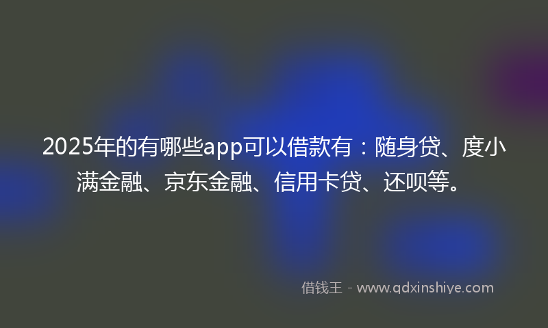 2025年的有哪些app可以借款有：随身贷、度小满金融、京东金融、信用卡贷、还呗等。