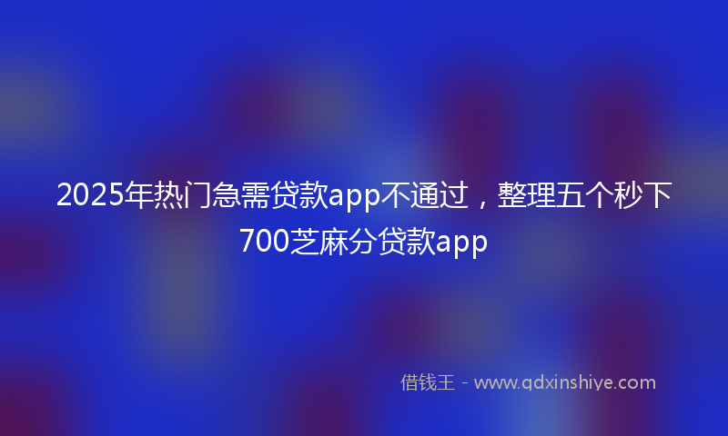 2025年热门急需贷款app不通过，整理五个秒下700芝麻分贷款app