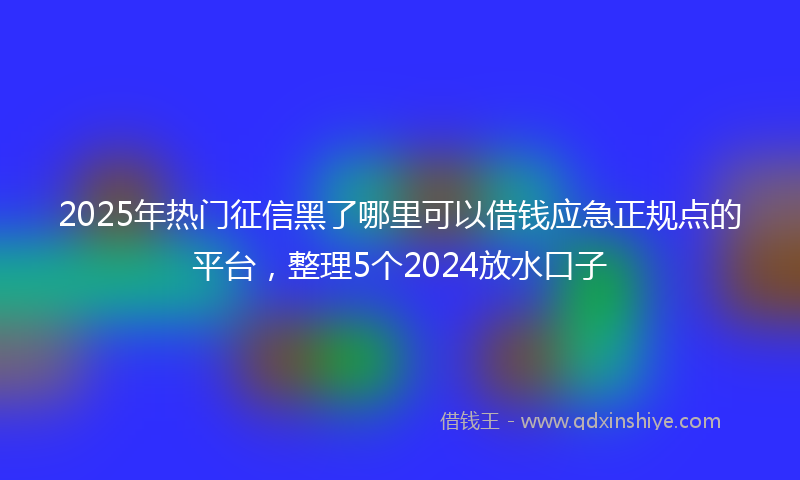 2025年热门征信黑了哪里可以借钱应急正规点的平台，整理5个2024放水口子