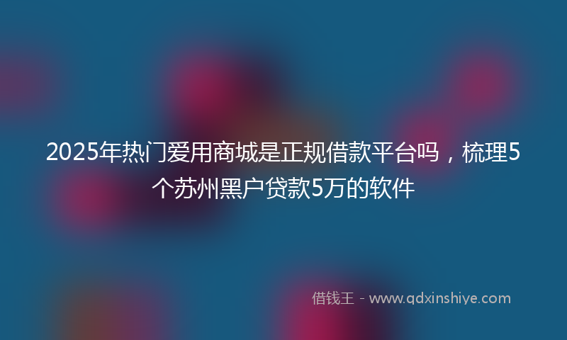 2025年热门爱用商城是正规借款平台吗，梳理5个苏州黑户贷款5万的软件