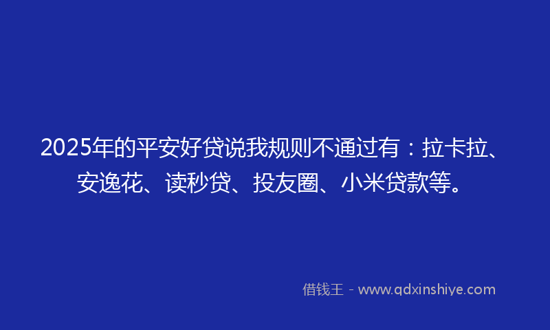 2025年的平安好贷说我规则不通过有：拉卡拉、安逸花、读秒贷、投友圈、小米贷款等。