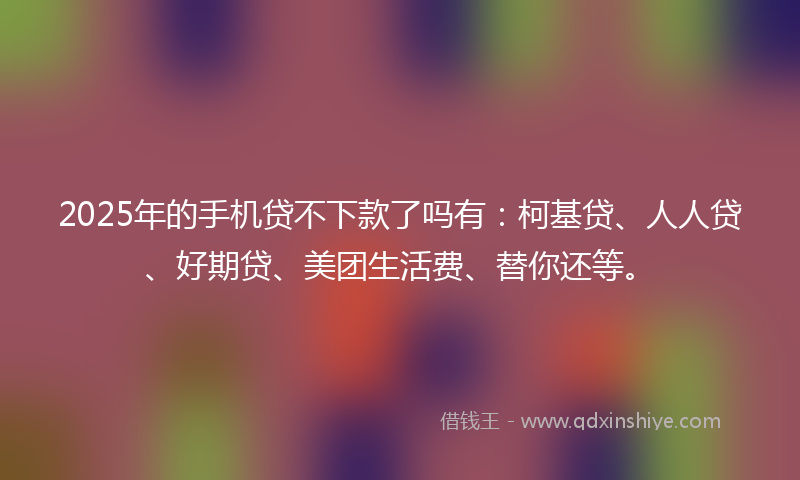 2025年的手机贷不下款了吗有：柯基贷、人人贷、好期贷、美团生活费、替你还等。