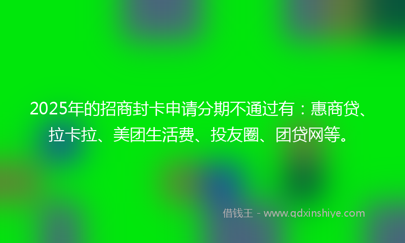 2025年的招商封卡申请分期不通过有：惠商贷、拉卡拉、美团生活费、投友圈、团贷网等。