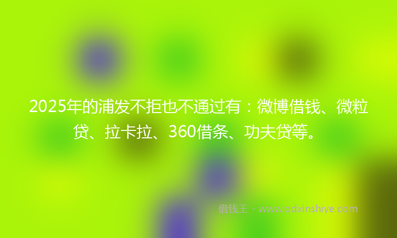 2025年的浦发不拒也不通过有：微博借钱、微粒贷、拉卡拉、360借条、功夫贷等。