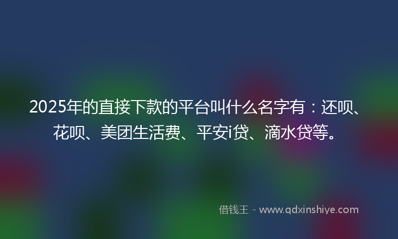 2025年的直接下款的平台叫什么名字有：还呗、花呗、美团生活费、平安i贷、滴水贷等。