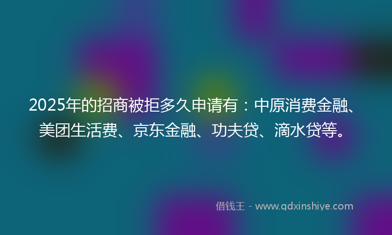 2025年的招商被拒多久申请有：中原消费金融、美团生活费、京东金融、功夫贷、滴水贷等。