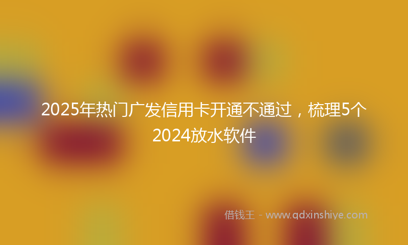 2025年热门广发信用卡开通不通过，梳理5个2024放水软件