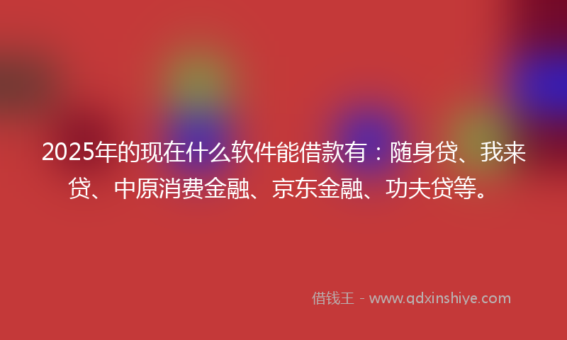 2025年的现在什么软件能借款有：随身贷、我来贷、中原消费金融、京东金融、功夫贷等。