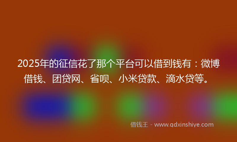 2025年的征信花了那个平台可以借到钱有：微博借钱、团贷网、省呗、小米贷款、滴水贷等。