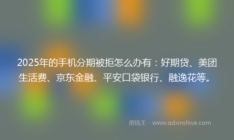 2025年的手机分期被拒怎么办有：好期贷、美团生活费、京东金融、平安口袋银行、融逸花等。