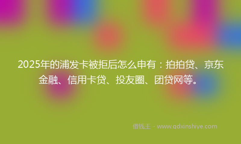 2025年的浦发卡被拒后怎么申有：拍拍贷、京东金融、信用卡贷、投友圈、团贷网等。