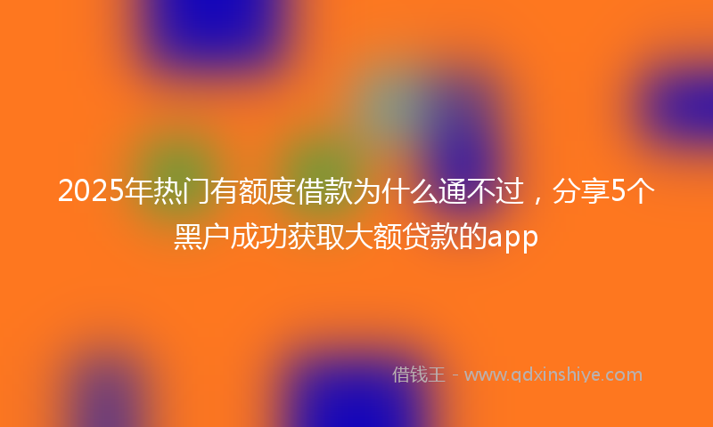 2025年热门有额度借款为什么通不过，分享5个黑户成功获取大额贷款的app