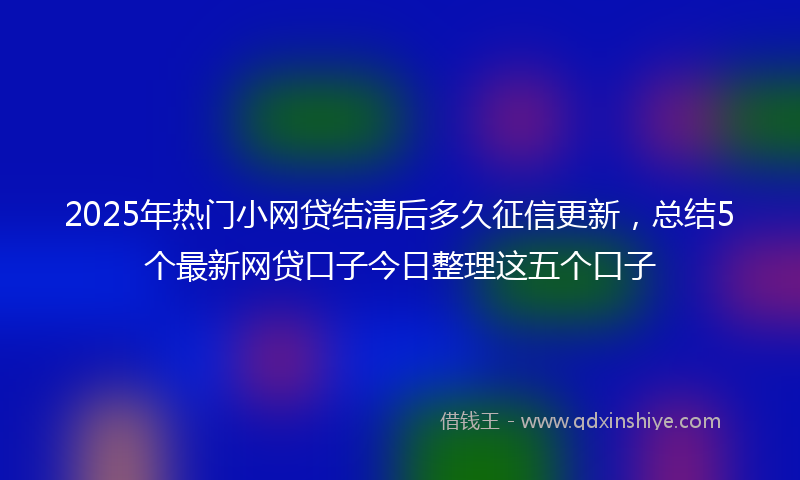 2025年热门小网贷结清后多久征信更新，总结5个最新网贷口子今日整理这五个口子