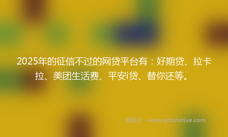2025年的征信不过的网贷平台有：好期贷、拉卡拉、美团生活费、平安i贷、替你还等。