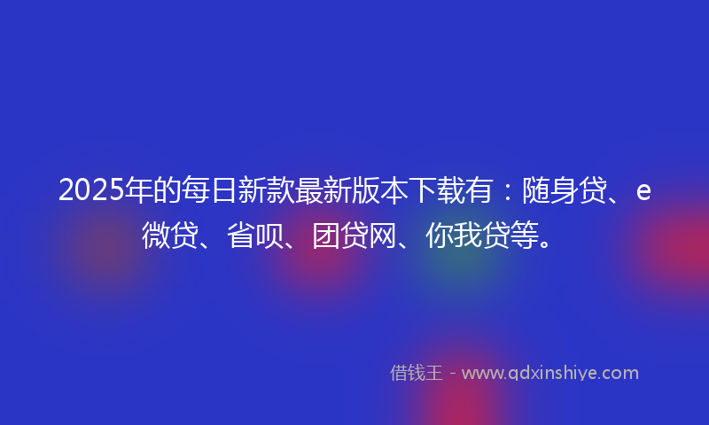 2025年的每日新款最新版本下载有：随身贷、e微贷、省呗、团贷网、你我贷等。