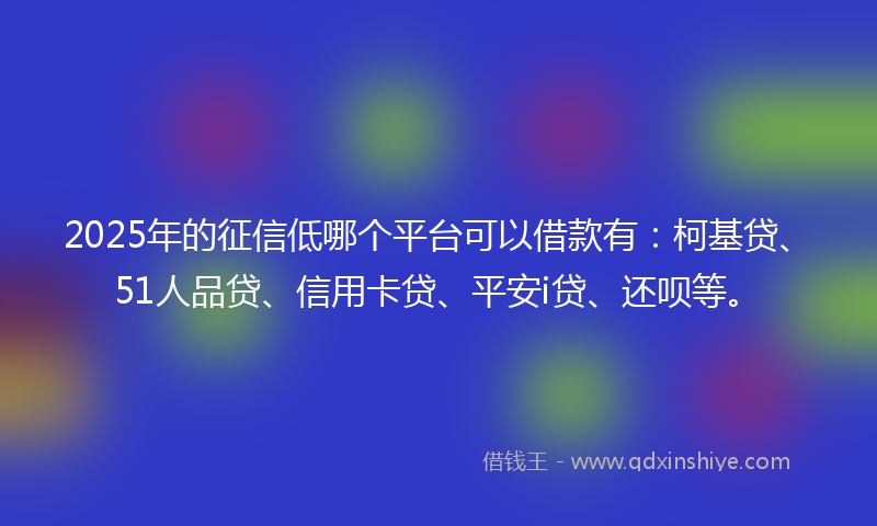 2025年的征信低哪个平台可以借款有：柯基贷、51人品贷、信用卡贷、平安i贷、还呗等。