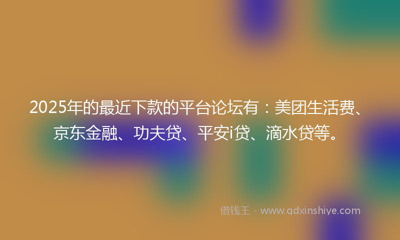 2025年的最近下款的平台论坛有：美团生活费、京东金融、功夫贷、平安i贷、滴水贷等。