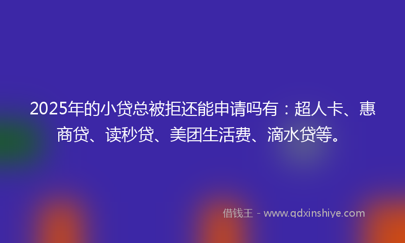 2025年的小贷总被拒还能申请吗有：超人卡、惠商贷、读秒贷、美团生活费、滴水贷等。