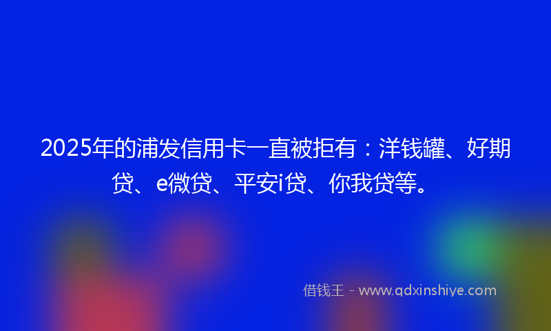2025年的浦发信用卡一直被拒有：洋钱罐、好期贷、e微贷、平安i贷、你我贷等。