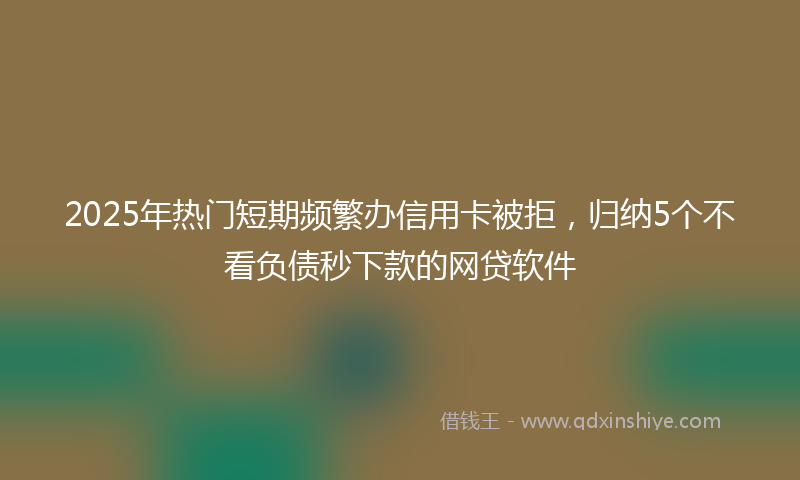 2025年热门短期频繁办信用卡被拒，归纳5个不看负债秒下款的网贷软件