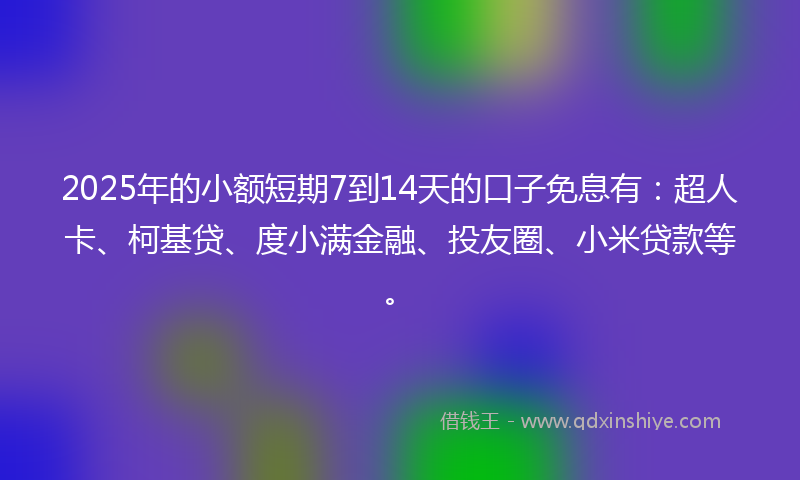2025年的小额短期7到14天的口子免息有：超人卡、柯基贷、度小满金融、投友圈、小米贷款等。