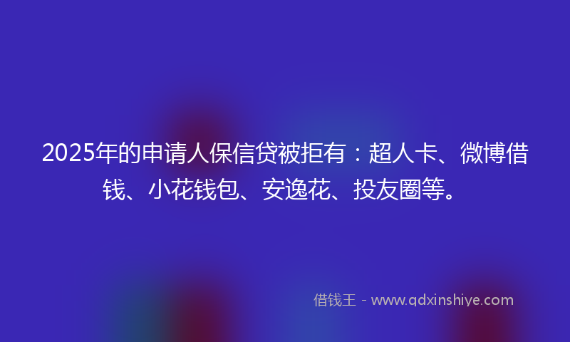 2025年的申请人保信贷被拒有：超人卡、微博借钱、小花钱包、安逸花、投友圈等。