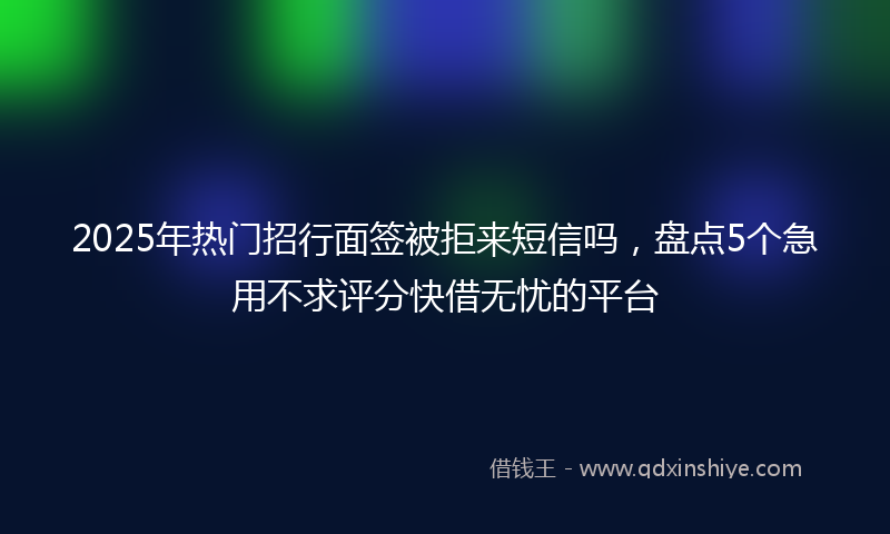 2025年热门招行面签被拒来短信吗，盘点5个急用不求评分快借无忧的平台