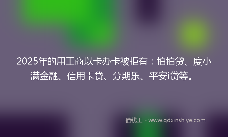 2025年的用工商以卡办卡被拒有：拍拍贷、度小满金融、信用卡贷、分期乐、平安i贷等。