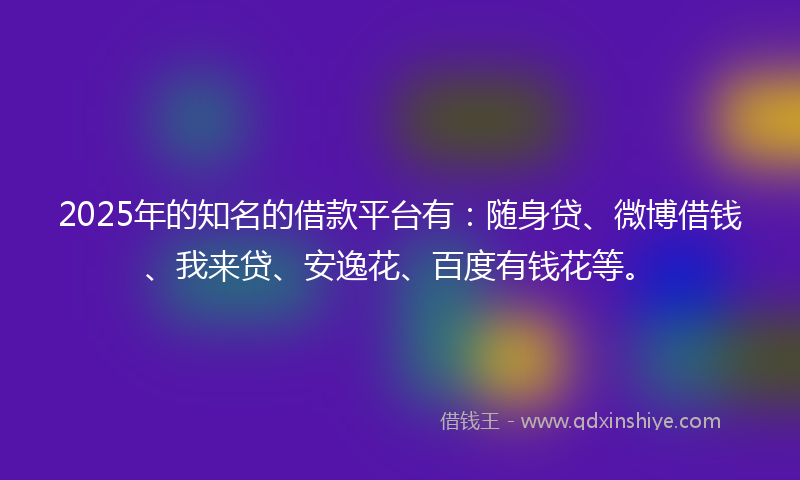 2025年的知名的借款平台有：随身贷、微博借钱、我来贷、安逸花、百度有钱花等。