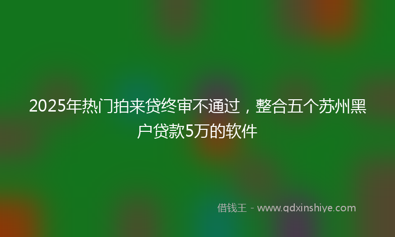 2025年热门拍来贷终审不通过，整合五个苏州黑户贷款5万的软件