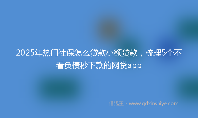 2025年热门社保怎么贷款小额贷款，梳理5个不看负债秒下款的网贷app