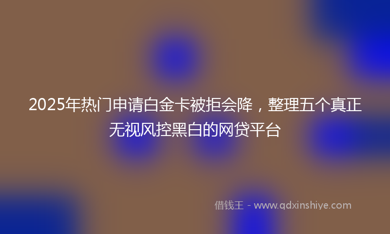 2025年热门申请白金卡被拒会降，整理五个真正无视风控黑白的网贷平台