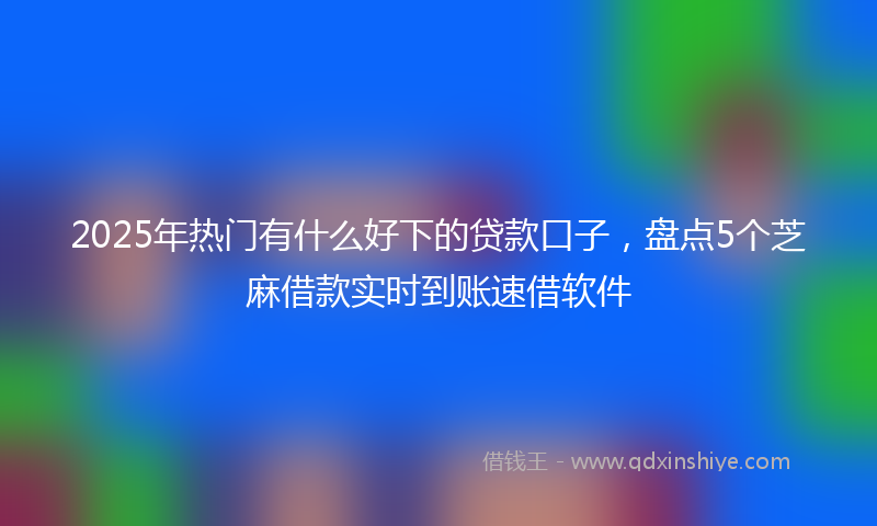 2025年热门有什么好下的贷款口子，盘点5个芝麻借款实时到账速借软件
