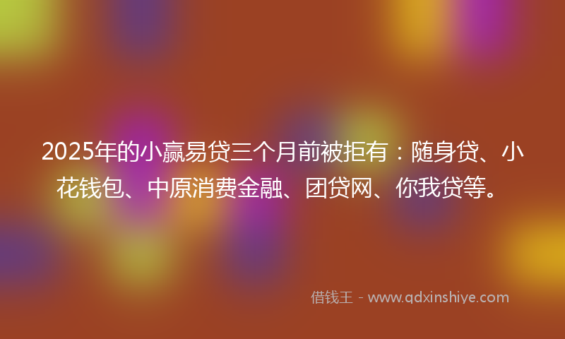 2025年的小赢易贷三个月前被拒有：随身贷、小花钱包、中原消费金融、团贷网、你我贷等。